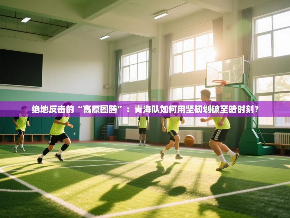 绝地反击的“高原图腾”：青海队如何用坚韧划破至暗时刻？  第2张