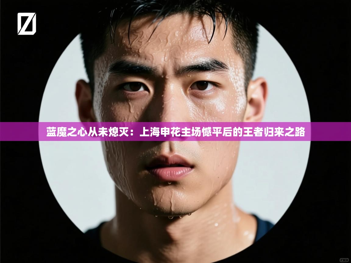蓝魔之心从未熄灭：上海申花主场憾平后的王者归来之路  第1张