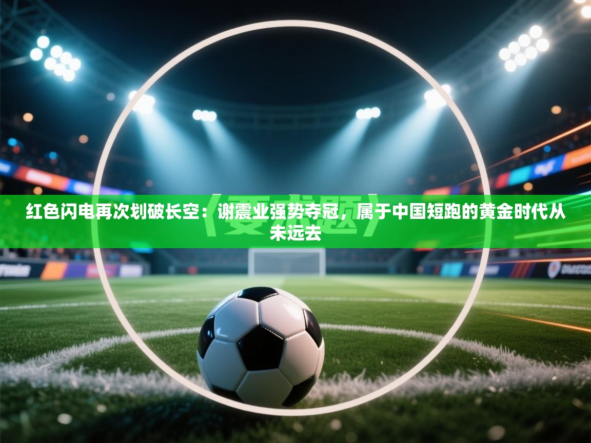 红色闪电再次划破长空:谢震业强势夺冠,属于中国短跑的黄金时代从未远去 第1张