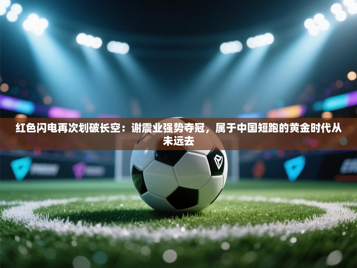 红色闪电再次划破长空:谢震业强势夺冠,属于中国短跑的黄金时代从未远去 第2张